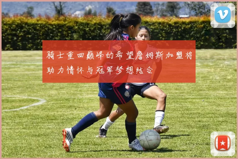 骑士重回巅峰的希望詹姆斯加盟将助力情怀与冠军梦想结合