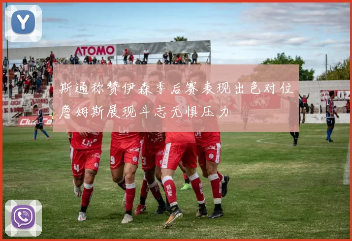 斯通称赞伊森季后赛表现出色对位詹姆斯展现斗志无惧压力