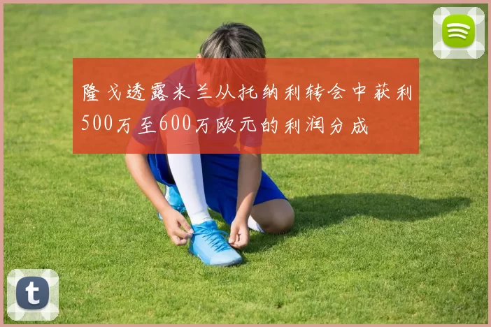隆戈透露米兰从托纳利转会中获利500万至600万欧元的利润分成