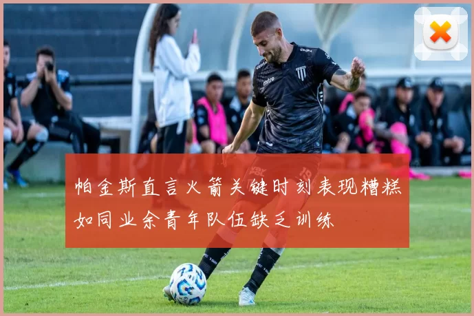 帕金斯直言火箭关键时刻表现糟糕如同业余青年队伍缺乏训练