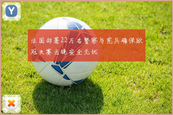 法国部署22万名警察与宪兵确保欧冠决赛当晚安全无忧