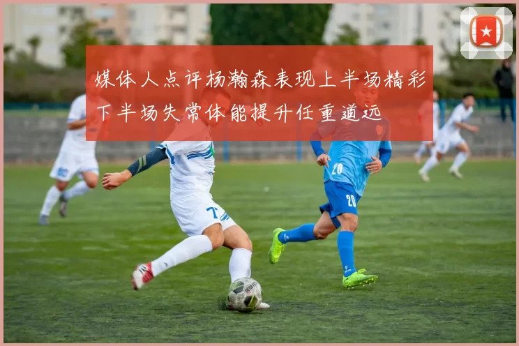 媒体人点评杨瀚森表现上半场精彩下半场失常体能提升任重道远