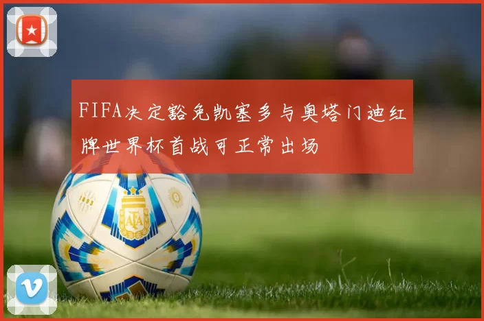 FIFA决定豁免凯塞多与奥塔门迪红牌世界杯首战可正常出场