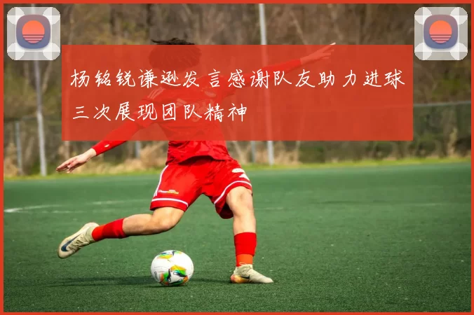 杨铭锐谦逊发言感谢队友助力进球三次展现团队精神