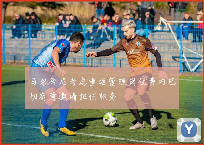 马尔蒂尼考虑重返管理岗位费内巴切有意邀请担任职务