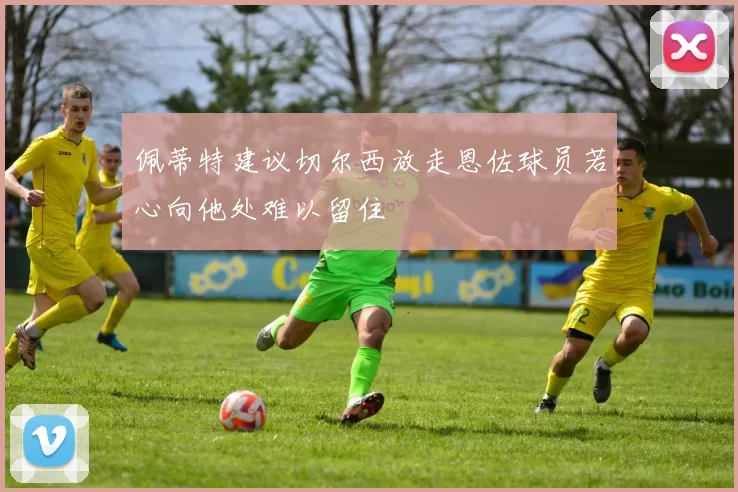 佩蒂特建议切尔西放走恩佐球员若心向他处难以留住