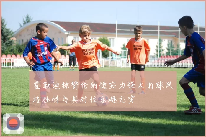 霍勒迪称赞伦纳德实力强大打球风格独特与其对位乐趣无穷
