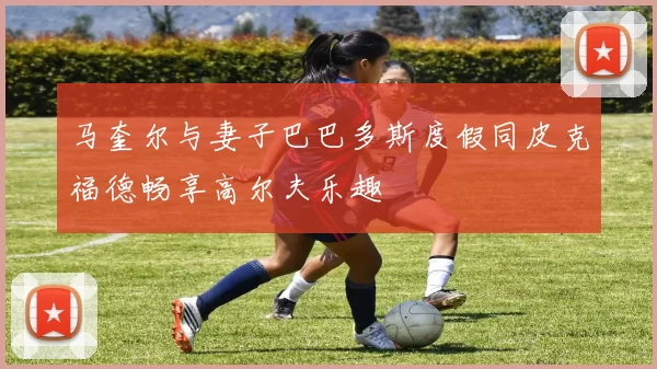 马奎尔与妻子巴巴多斯度假同皮克福德畅享高尔夫乐趣