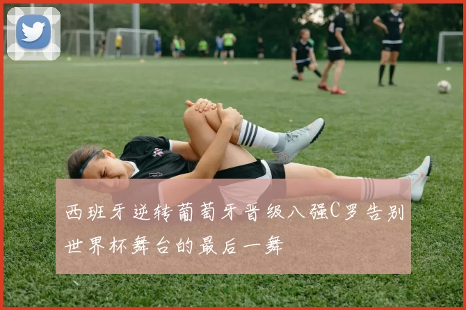 西班牙逆转葡萄牙晋级八强C罗告别世界杯舞台的最后一舞
