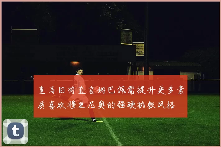 皇马旧将直言姆巴佩需提升更多素质喜欢穆里尼奥的强硬执教风格
